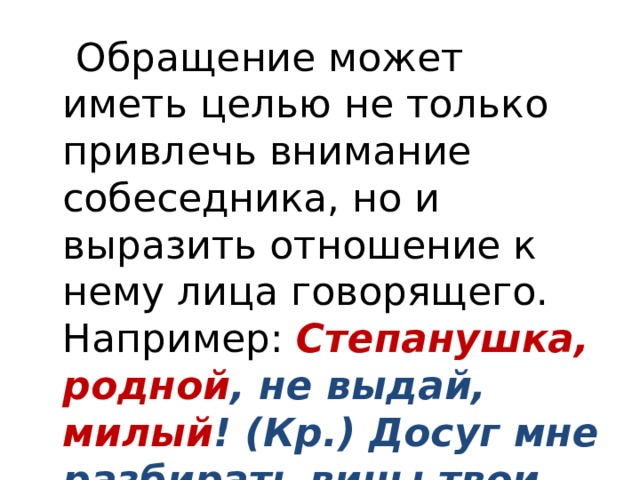  Обращение может иметь целью не только привлечь внимание собеседника, но и выразить отношение к нему лица говорящего. Например: Степанушка, родной , не выдай, милый ! (Кр.) Досуг мне разбирать вины твои, щенок (Кр.). 