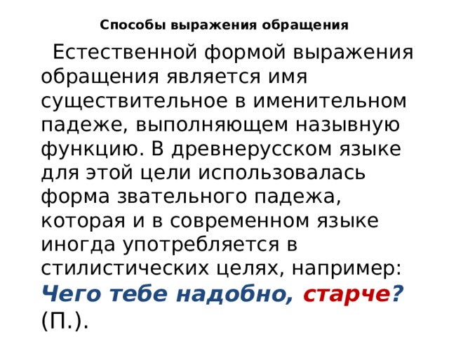 Способы выражения обращения  Естественной формой выражения обращения является имя существительное в именительном падеже, выполняющем назывную функцию. В древнерусском языке для этой цели использовалась форма звательного падежа, которая и в современном языке иногда употребляется в стилистических целях, например: Чего тебе надобно, старче ? (П.). 