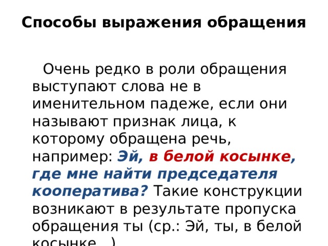 Способы выражения обращения  Очень редко в роли обращения выступают слова не в именительном падеже, если они называют признак лица, к которому обращена речь, например: Эй, в белой косынке , где мне найти председателя кооператива? Такие конструкции возникают в результате пропуска обращения ты (ср.: Эй, ты, в белой косынке...). 