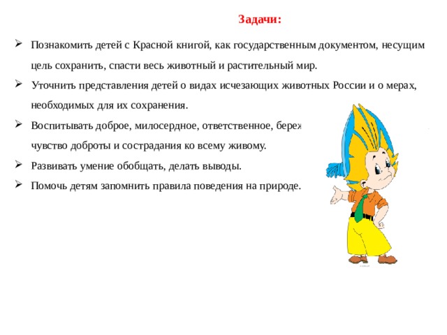         Задачи: Познакомить детей с Красной книгой, как государственным документом, несущим цель сохранить, спасти весь животный и растительный мир. Уточнить представления детей о видах исчезающих животных России и о мерах, необходимых для их сохранения. Воспитывать доброе, милосердное, ответственное, бережное отношение к природе, чувство доброты и сострадания ко всему живому. Развивать умение обобщать, делать выводы. Помочь детям запомнить правила поведения на природе. 