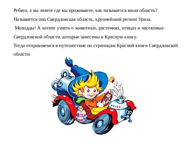 Ребята, а вы знаете где вы проживаете, как называется ваша область? Называется она Свердловская область, крупнейший регион Урала.  Молодцы! А хотите узнать о животных, растениях, птицах и насекомых Свердловской области, которые занесены в Красную книгу. Тогда отправляемся в путешествие по страницам Красной книги Свердловской области. 
