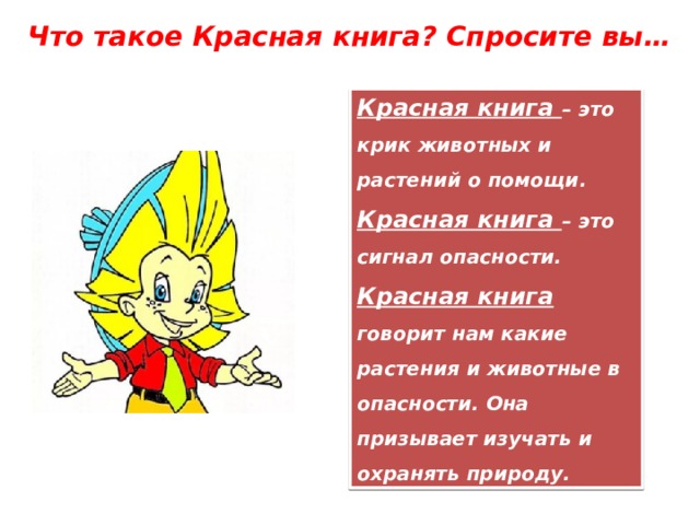 Что такое Красная книга? Спросите вы… Красная книга – это крик животных и растений о помощи. Красная книга – это сигнал опасности. Красная книга говорит нам какие растения и животные в опасности. Она призывает изучать и охранять природу. 