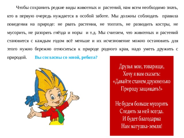 Чтобы сохранить редкие виды животных и растений, нам всем необходимо знать, кто в первую очередь нуждается в особой заботе. Мы должны соблюдать правила поведения на природе: не рвать растения, не топтать, не разводить костры, не мусорить, не разорять гнёзда и норы и т.д. Мы считаем, что животных и растений становится с каждым годом всё меньше и их исчезновение можно остановить для этого нужно бережно относиться к природе родного края, надо уметь дружить с природой.  Вы согласны со мной, ребята? 