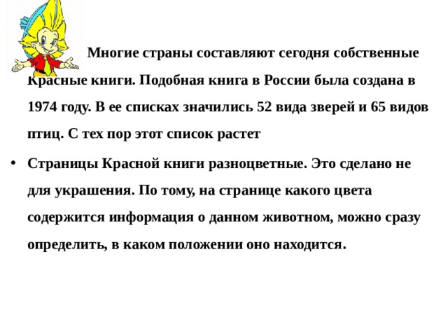   Многие страны составляют сегодня собственные Красные книги. Подобная книга в России была создана в 1974 году. В ее списках значились 52 вида зверей и 65 видов птиц. С тех пор этот список растет Страницы Красной книги разноцветные. Это сделано не для украшения. По тому, на странице какого цвета содержится информация о данном животном, можно сразу определить, в каком положении оно находится . 