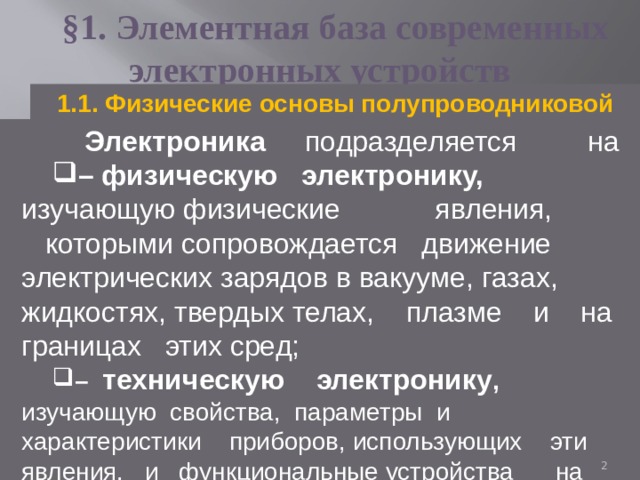 §1. Элементная база современных электронных устройств 1.1. Физические основы полупроводниковой  электроники  Электроника подразделяется на – физическую электронику, изучающую физические явления, которыми сопровождается движение электрических зарядов в вакууме, газах, жидкостях, твердых телах, плазме и на границах этих сред; – техническую электронику , изучающую  свойства, параметры и характеристики приборов, использующих эти явления, и функциональные устройства на основе этих приборов .  