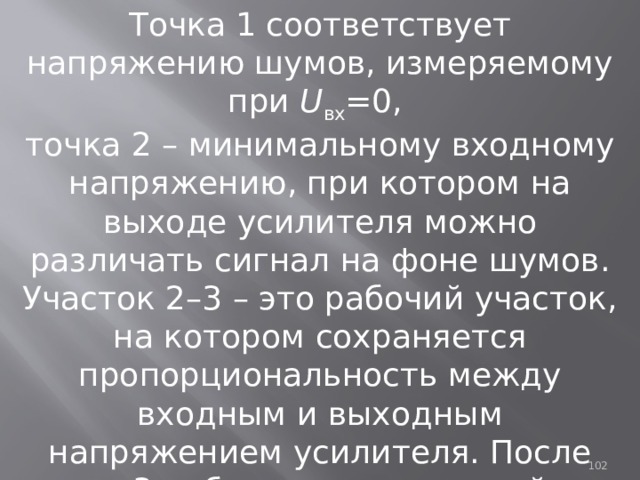 Точка 1 соответствует напряжению шумов, измеряемому при U вх =0, точка 2 – минимальному входному напряжению, при котором на выходе усилителя можно различать сигнал на фоне шумов. Участок 2–3 – это рабочий участок, на котором сохраняется пропорциональность между входным и выходным напряжением усилителя. После точки 3 наблюдаются нелинейные искажения входного сигнала. 93 