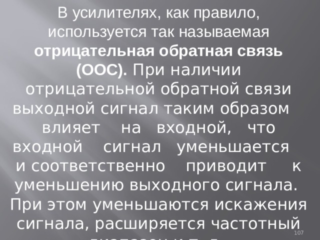 В усилителях, как правило, используется так называемая отрицательная обратная связь  (ООС). При наличии отрицательной обратной связи выходной сигнал таким образом влияет на входной, что входной сигнал уменьшается и соответственно приводит к уменьшению выходного сигнала. При этом уменьшаются искажения сигнала, расширяется частотный диапазон и т. д.  93 