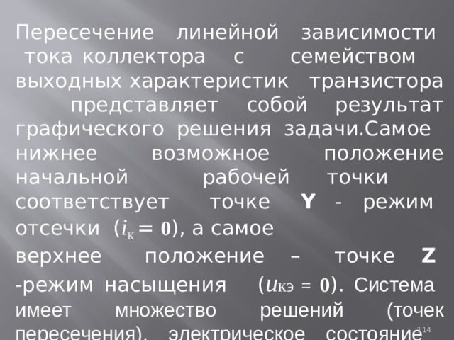 Пересечение линейной зависимости тока коллектора с семейством выходных характеристик транзистора представляет собой результат графического решения задачи.Самое нижнее возможное положение начальной рабочей точки соответствует точке Y - режим отсечки ( i К  = 0 ), а самое верхнее положение – точке Z -режим насыщения ( u кэ = 0 ).  Cистема имеет множество решений (точек пересечения), электрическое состояние рассматриваемой цепи зависит oт тока базы транзистора. 93 