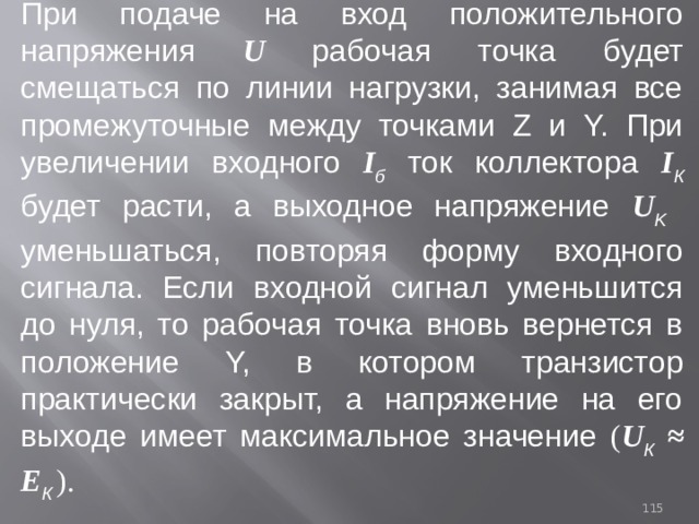 При подаче на вход положительного напряжения U  рабочая точка будет смещаться по линии нагрузки, занимая все промежуточные между точками Z и Y. При увеличении входного I б ток коллектора I К  будет расти, а выходное напряжение U K уменьшаться, повторяя форму входного сигнала. Если входной сигнал уменьшится до нуля, то рабочая точка вновь вернется в положение Y, в котором транзистор практически закрыт, а напряжение на его выходе имеет максимальное значение ( U К ≈ Е К  ). 93 