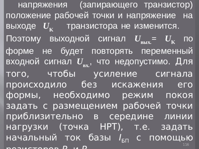 При подаче на вход отрицательного напряжения (запирающего транзистор) положение рабочей точки и напряжение на выходе U K   транзистора не изменится. Поэтому выходной сигнал U выx. = U K  по форме не будет повторять переменный входной сигнал U вх. , что недопустимо. Для того, чтобы усиление сигнала происходило без искажения его формы, необходимо режим покоя задать с размещением рабочей точки приблизительно в середине линии нагрузки (точка НРТ), т.е. задать начальный ток базы I БП  с помощью резисторов R 1 и R 2 . 93 