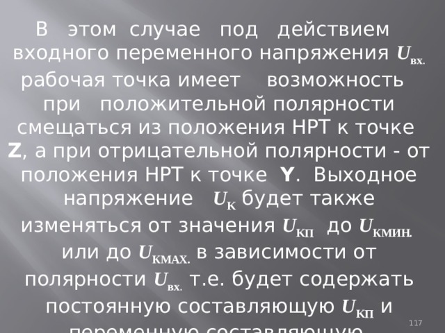 В этом случае под действием входного переменного напряжения U вх . рабочая точка имеет возможность при положительной полярности смещаться из положения НРТ к точке Z , а при отрицательной полярности - от положения НРТ к точке Y . Выходное напряжение U K  будет также изменяться от значения U KП до  U КМИН .  или до U КМАХ .  в зависимости от полярности U вх .  т.е. будет содержать постоянную составляющую U KП  и переменную составляющую, повторяющую по форме входной сигнал U вх .  93 