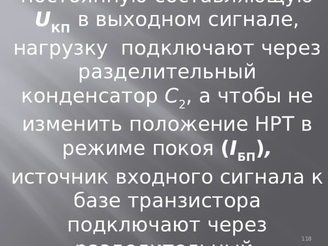 Чтобы исключить постоянную составляющую U КП  в выходном сигнале, нагрузку подключают через разделительный конденсатор С 2 , а чтобы не изменить положение НРТ  в режиме покоя ( I БП ) , источник входного сигнала к базе транзистора подключают через разделительный конденсатор С 1 .  93 