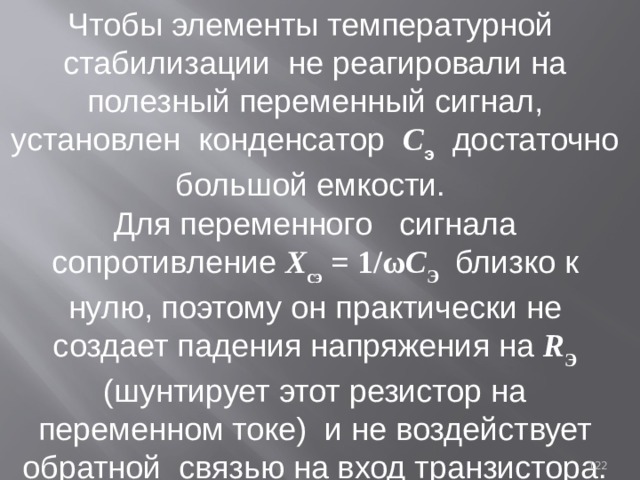 Чтобы элементы температурной стабилизации не реагировали на полезный переменный сигнал, установлен конденсатор С э  достаточно большой емкости.  Для переменного сигнала сопротивление Х сэ  = 1/ω С Э  близко к нулю, поэтому он практически не создает падения напряжения на R Э  (шунтирует этот резистор на переменном токе) и не воздействует обратной связью на вход транзистора. 93 