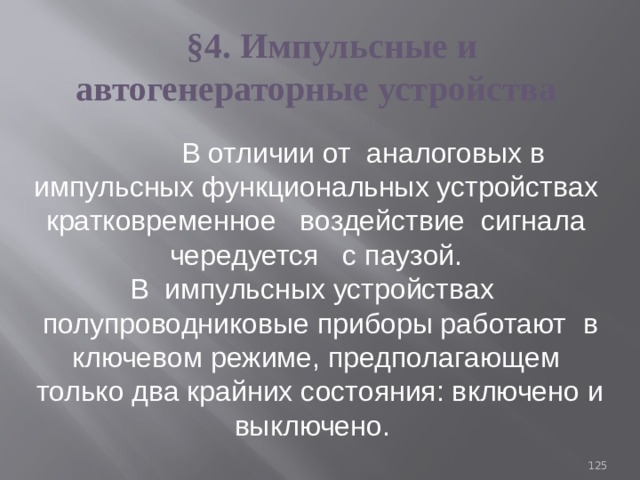§4. Импульсные и автогенераторные устройства  В отличии от аналоговых в импульсных функциональных устройствах кратковременное воздействие сигнала чередуется с паузой. В импульсных устpoйcтвах полупроводниковые приборы работают  в ключевом режиме, предполагающем только два крайних состояния: включено и выключено. 93 