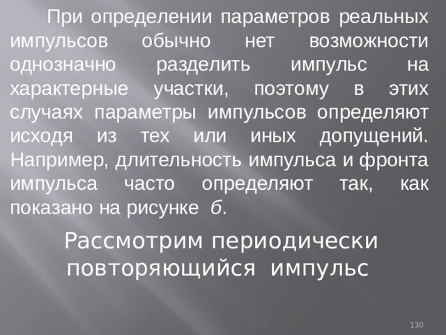  При определении параметров реальных импульсов обычно нет возможности однозначно разделить импульс на характерные участки, поэтому в этих случаях параметры импульсов определяют исходя из тех или иных допущений. Например, длительность импульса и фронта импульса часто определяют так, как показано на рисунке б . Рассмотрим периодически повторяющийся импульс 93 