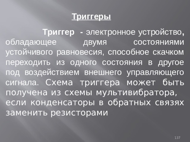 Триггеры  Триггер - электронное устройство , обладающее двумя состояниями устойчивого равновесия, способное скачком переходить из одного состояния в другое под воздействием внешнего управляющего сигнала. Схема триггера может  быть получена из схемы мультивибратора, если конденсаторы в обратных связях заменить резисторами 93 