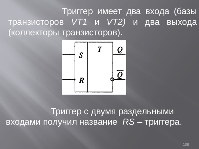  Триггер имеет два входа (базы транзисторов VT1 и VТ2) и  два выхода (коллекторы транзисторов).  Триггер с двумя раздельными входами получил название RS – триггера. 93 