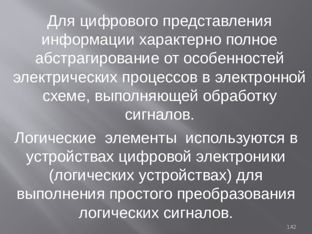 Для цифрового представления информации характерно полное абстрагирование от особенностей электрических процессов в электронной схеме, выполняющей обработку сигналов. Логические элементы используются в устройствах цифровой электроники (логических устройствах) для выполнения простого преобразования логических сигналов. 93 
