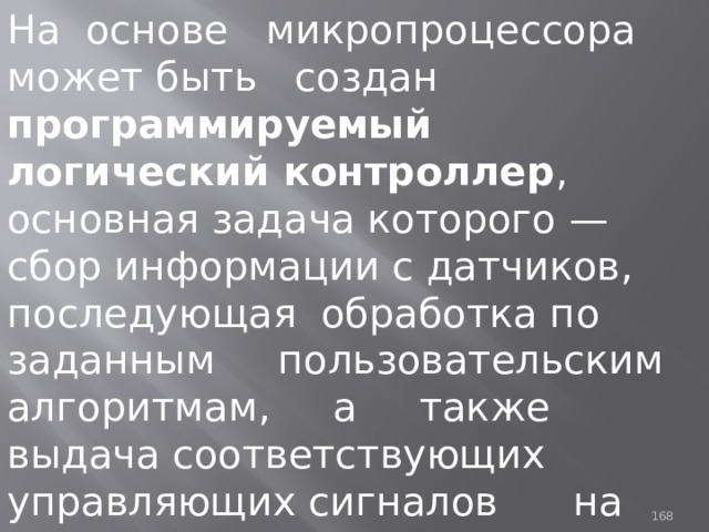 На основе микропроцессора может быть создан программируемый логический контроллер , основная задача которого — сбор информации с датчиков, последующая обработка по заданным пользовательским алгоритмам, а также выдача соответствующих управляющих сигналов на исполнительные устройства. 93 