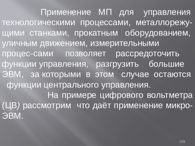  Применение МП  для управления технологическими процессами, металлорежу-щими станками, прокатным оборудованием, уличным движением, измерительными процес-сами позволяет рассредоточить функции  управления, разгрузить  большие ЭВМ, за которыми в этом случае остаются функции центрального управления.  На примере цифрового вольтметра (ЦВ ) рассмотрим  что даёт применение микро-ЭВМ. 93 