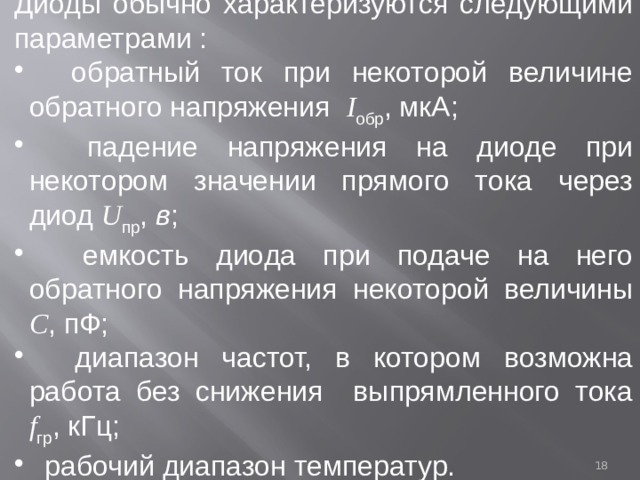 Диоды обычно характеризуются следующими параметрами :  обратный ток при некоторой величине обратного напряжения I обр , мкА;  падение напряжения на диоде при некотором значении прямого тока через диод U пр , в ;  емкость диода при подаче на него обратного напряжения некоторой величины С , пФ;  диапазон частот, в котором возможна работа без снижения выпрямленного тока f гр , кГц;  рабочий диапазон температур.  