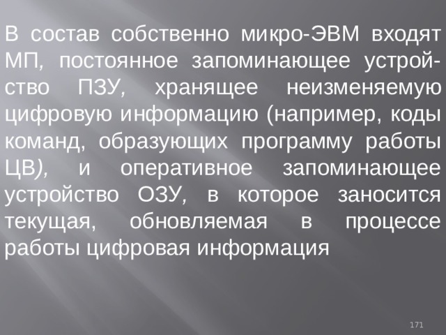 В состав собственно микро-ЭВМ входят МП , постоянное запоминающее устрой-ство  ПЗУ , хранящее неизменяемую цифровую информацию (нaпpимер, коды команд, образующих программу работы ЦВ ), и оперативное запоминающее устройство ОЗУ , в которое заносится текущая, обновляемая в процессе работы цифровая информация 93 