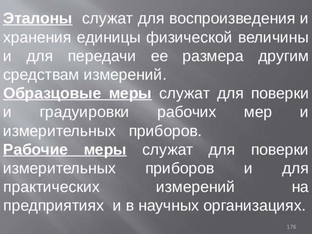 Эталоны служат для воспроизведения и хранения единицы физической величины и для передачи ее размера  другим средствам измерений. Образцовые меры служат для поверки и градуировки рабочих мер и измерительных приборов. Рабочие меры служат для поверки измерительных приборов и для практических измерений на предприятиях и в научных организациях. 93 
