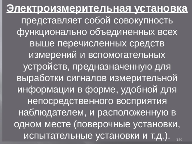 Электроизмерительная установка представляет собой совокупность функционально объединенных всех выше перечисленных средств измерений и вспомогательных устройств, предназначенную для выработки сигналов измерительной информации в форме, удобной для непосредственного восприятия наблюдателем, и расположенную в одном месте (поверочные установки, испытательные установки и т.д.). 93 