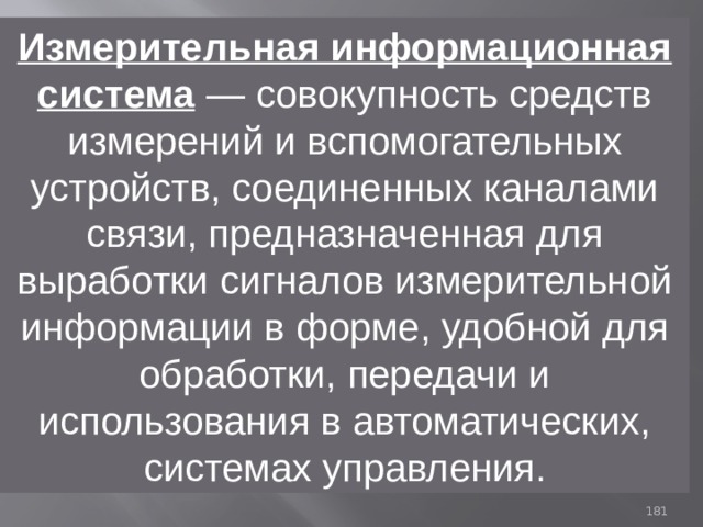 Измерительная информационная система  — совокупность средств измерений и вспомогательных устройств, соединенных каналами связи, предназначенная для выработки сигналов измерительной информации в форме, удобной для обработки, передачи и использования в автоматических, системах управления. 93 