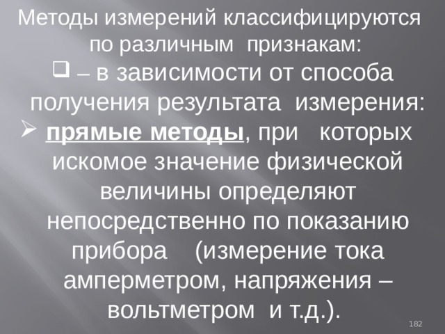 Методы измерений классифицируются  по различным признакам: – в зависимости от способа получения результата измерения:  прямые методы , при которых искомое значение физической величины определяют непосредственно по показанию прибора (измерение тока амперметром, напряжения –вольтметром и т.д.). 93 