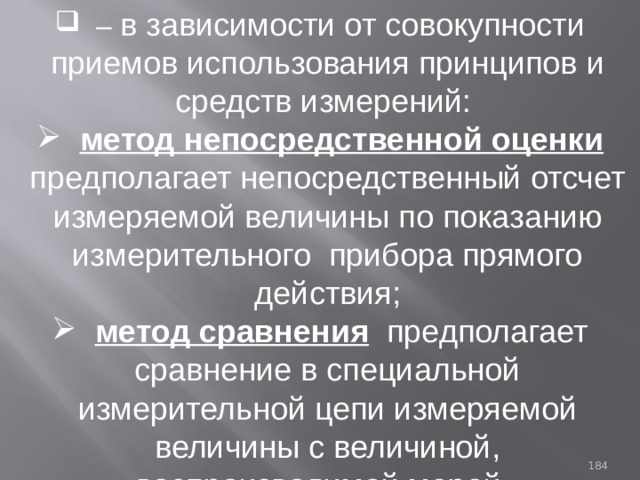 – в зависимости от совокупности приемов использования принципов и средств измерений:  метод непосредственной оценки  предполагает непосредственный отсчет измеряемой величины по показанию измерительного прибора прямого действия;  метод сравнения  предполагает сравнение в специальной измерительной цепи измеряемой величины с величиной, воспроизводимой мерой. 93 