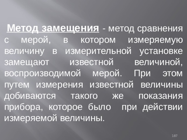  Метод замещения  - метод сравнения с мерой, в котором измеряемую величину в измерительной установке замещают известной величиной, воспроизводимой мерой. При этом путем измерения известной величины добиваются такого же показания прибора, которое было при действии измеряемой величины. 93 