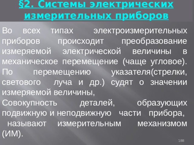 §2. Системы электрических измерительных приборов Во всех типах электроизмерительных приборов происходит преобразование измеряемой электрической величины в механическое перемещение (чаще угловое). По перемещению указателя(стрелки, светового луча и др.) судят о значении измеряемой величины, Совокупность деталей, образующих подвижную и неподвижную части прибора, называют измерительным механизмом (ИМ). 93 
