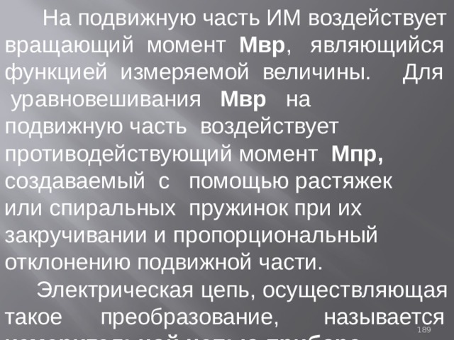  На подвижную часть ИМ воздействует вращающий момент Мвр , являющийся функцией измеряемой величины. Для уравновешивания Мвр на подвижную часть воздействует противодействующий момент Мпр, создаваемый с помощью растяжек или спиральных пружинок при их закручивании и пропорциональный отклонению подвижной части.   Электрическая цепь, осуществляющая такое преобразование, называется измерительной цепью прибора. 93 