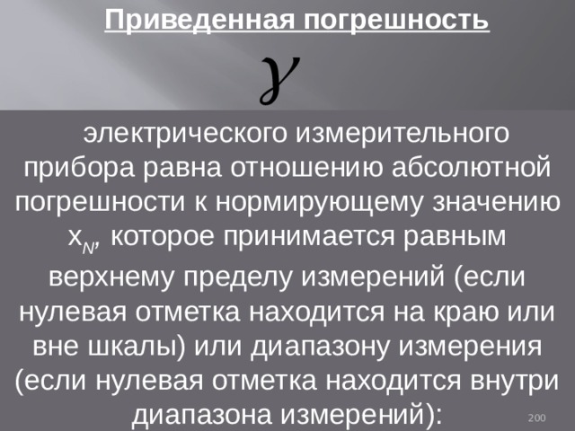 Приведенная погрешность  электрического измерительного прибора равна отношению абсолютной погрешности к нормирующему значению x N , которое принимается равным верхнему пределу измерений (если нулевая отметка находится на краю или вне шкалы) или диапазону измерения (если нулевая отметка находится внутри диапазона измерений): 93 