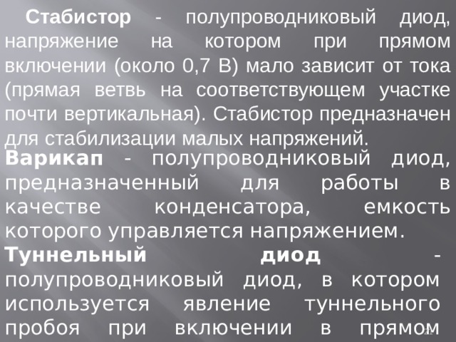  Стабистор - полупроводниковый диод, напряжение на котором при прямом включении (около 0,7 В) мало зависит от тока (прямая ветвь на соответствующем участке почти вертикальная). Стабистор предназначен для стабилизации малых напряжений. Варикап - полупроводниковый диод, предназначенный для работы в качестве конденсатора, емкость которого управляется напряжением. Туннельный диод - полупроводниковый диод, в котором используется явление туннельного пробоя при включении в прямом направлении.  