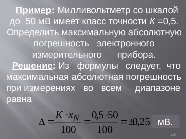 Пример : Милливольтметр со шкалой до 50 мВ имеет класс точности К =0,5. Определить максимальную абсолютную погрешность электронного измерительного прибора. Решение : Из формулы следует, что максимальная абсолютная погрешность при измерениях во всем диапазоне равна мВ. 93 