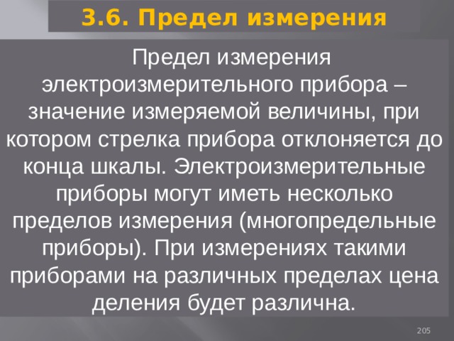 3.6. Предел измерения Предел измерения электроизмерительного прибора – значение измеряемой величины, при котором стрелка прибора отклоняется до конца шкалы. Электроизмерительные приборы могут иметь несколько пределов измерения (многопредельные приборы). При измерениях такими приборами на различных пределах цена деления будет различна. 93 
