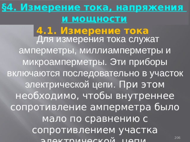 §4. Измерение тока, напряжения и мощности 4.1. Измерение тока Для измерения тока служат амперметры, миллиамперметры и микроамперметры. Эти приборы включаются последовательно в участок электрической цепи. При этом необходимо, чтобы внутреннее сопротивление амперметра было мало по сравнению с сопротивлением участка электрической цепи. 93 