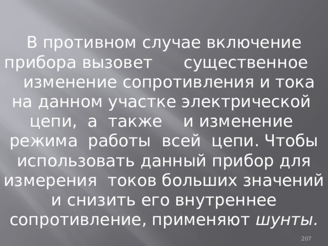 В противном случае включение прибора вызовет существенное изменение сопротивления и тока на данном участке электрической цепи, а также и изменение режима работы всей цепи. Чтобы использовать данный прибор для измерения токов больших значений и снизить его внутреннее сопротивление, применяют шунты. 93 