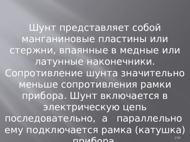 Шунт представляет собой манганиновые пластины или стержни, впаянные в медные или латунные наконечники. Сопротивление шунта значительно меньше сопротивления рамки прибора. Шунт включается в электрическую цепь последовательно, а параллельно ему подключается рамка (катушка) прибора. 93 