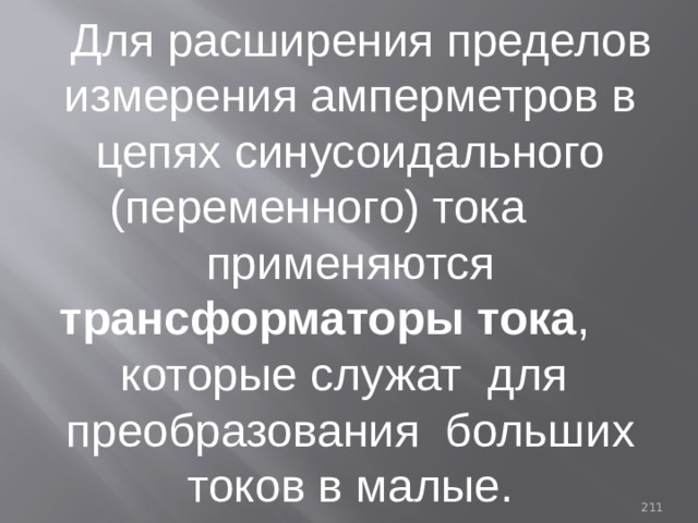 Для расширения пределов измерения амперметров в цепях синусоидального (переменного) тока применяются трансформаторы тока , которые служат для преобразования больших токов в малые. 93 