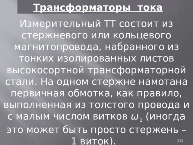 Трансформаторы тока Измерительный ТТ состоит из стержневого или кольцевого магнитопровода, набранного из тонких изолированных листов высокосортной трансформаторной стали. На одном стержне намотана первичная обмотка, как правило, выполненная из толстого провода и с малым числом витков ω 1 (иногда это может быть просто стержень – 1 виток). 93 
