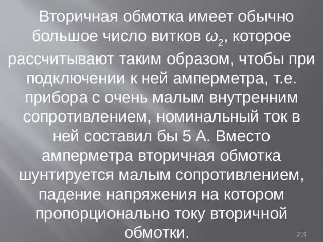 Вторичная обмотка имеет обычно большое число витков ω 2 , которое рассчитывают таким образом, чтобы при подключении к ней амперметра, т.е. прибора с очень малым внутренним сопротивлением, номинальный ток в ней составил бы 5 А. Вместо амперметра вторичная обмотка шунтируется малым сопротивлением, падение напряжения на котором пропорционально току вторичной обмотки. 93 