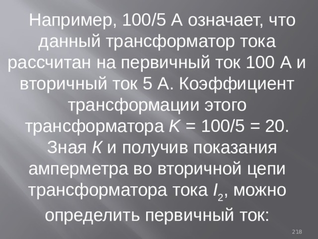Например, 100/5 А означает, что данный трансформатор тока рассчитан на первичный ток 100 А и вторичный ток 5 А. Коэффициент трансформации этого трансформатора K = 100/5 = 20. Зная К и получив показания амперметра во вторичной цепи трансформатора тока I 2 , можно определить первичный ток: 93 