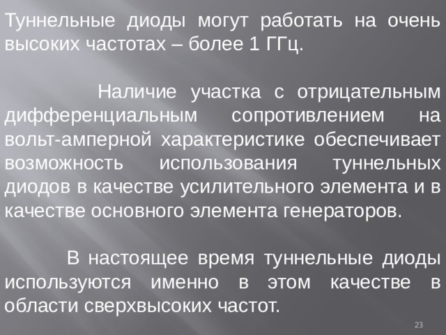 Туннельные диоды могут работать на очень высоких частотах – более 1 ГГц.  Наличие участка с отрицательным дифференциальным сопротивлением на вольт-амперной характеристике обеспечивает возможность использования туннельных диодов в качестве усилительного элемента и в качестве основного элемента генераторов.  В настоящее время туннельные диоды используются именно в этом качестве в области сверхвысоких частот.  