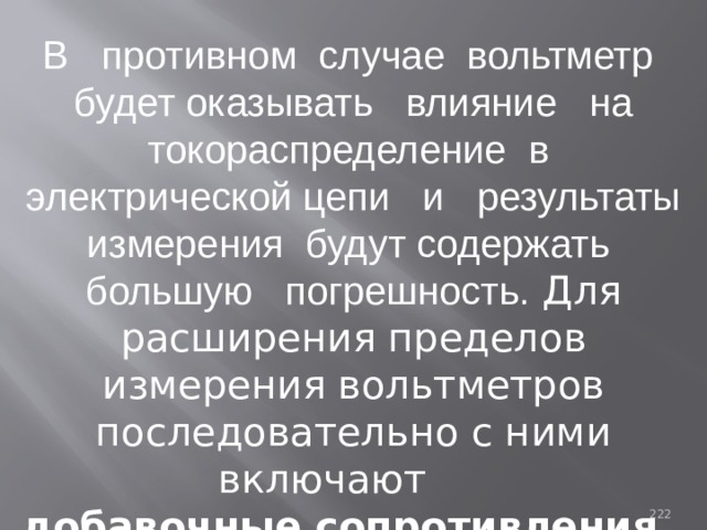 В противном случае вольтметр будет оказывать влияние на токораспределение в электрической цепи и результаты измерения будут содержать большую погрешность. Для расширения пределов измерения вольтметров последовательно с ними включают добавочные сопротивления.  93 