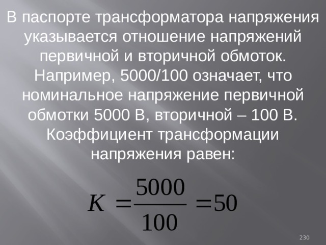 В паспорте трансформатора напряжения указывается отношение напряжений первичной и вторичной обмоток. Например, 5000/100 означает, что номинальное напряжение первичной обмотки 5000 В, вторичной – 100 В. Коэффициент трансформации напряжения равен: 93 