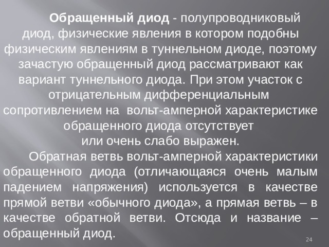  Обращенный диод - полупроводниковый диод, физические явления в котором подобны физическим явлениям в туннельном диоде, поэтому зачастую обращенный диод рассматривают как вариант туннельного диода. При этом участок с отрицательным дифференциальным сопротивлением на вольт-амперной характеристике обращенного диода отсутствует или очень слабо выражен.  Обратная ветвь вольт-амперной характеристики обращенного диода (отличающаяся очень малым падением напряжения) используется в качестве прямой ветви «обычного диода», а прямая ветвь – в качестве обратной ветви. Отсюда и название – обращенный диод.  