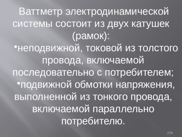 Ваттметр электродинамической системы состоит из двух катушек (рамок): неподвижной, токовой из толстого провода, включаемой последовательно с потребителем; подвижной обмотки напряжения, выполненной из тонкого провода, включаемой параллельно потребителю. 93 
